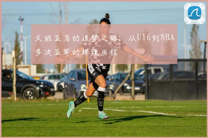 文班亚马的追梦之路：从U16到NBA多次亚军的辉煌历程