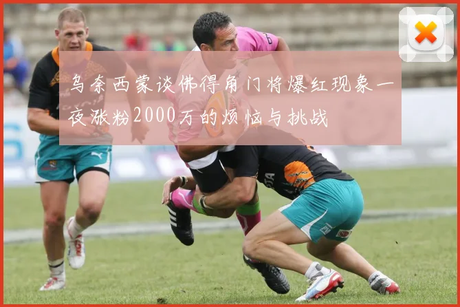 乌奈西蒙谈佛得角门将爆红现象一夜涨粉2000万的烦恼与挑战