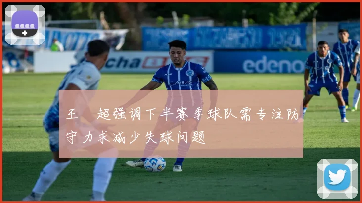 王燊超强调下半赛季球队需专注防守力求减少失球问题