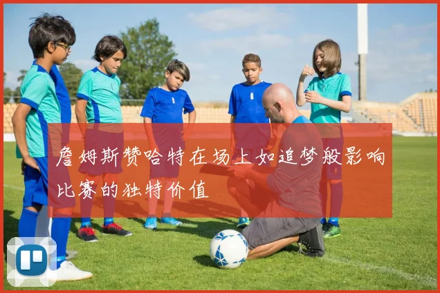 詹姆斯赞哈特在场上如追梦般影响比赛的独特价值