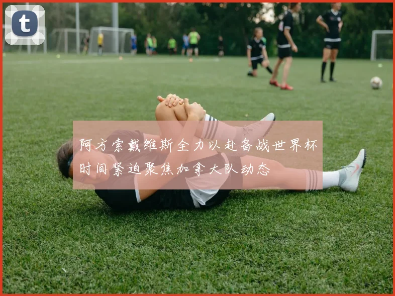 阿方索戴维斯全力以赴备战世界杯时间紧迫聚焦加拿大队动态