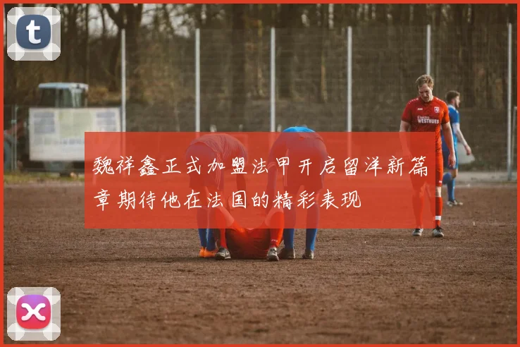 魏祥鑫正式加盟法甲开启留洋新篇章期待他在法国的精彩表现