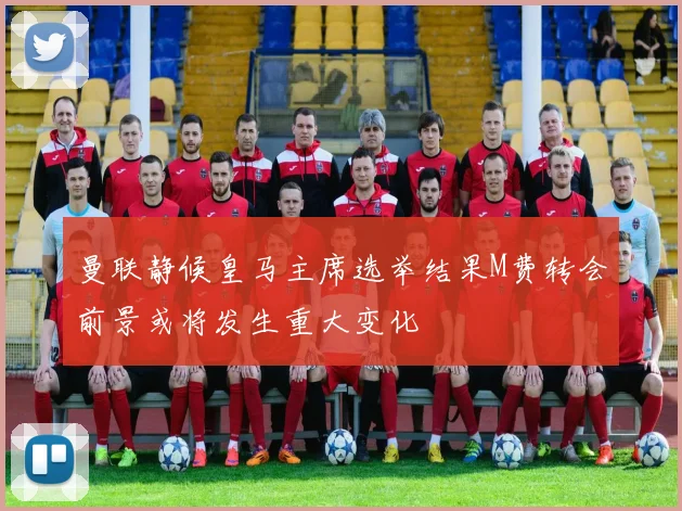 曼联静候皇马主席选举结果M费转会前景或将发生重大变化