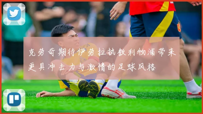 克劳奇期待伊劳拉执教利物浦带来更具冲击力与激情的足球风格
