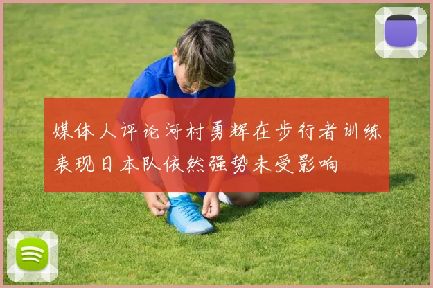 媒体人评论河村勇辉在步行者训练表现日本队依然强势未受影响