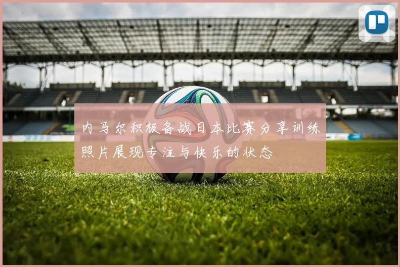 内马尔积极备战日本比赛分享训练照片展现专注与快乐的状态