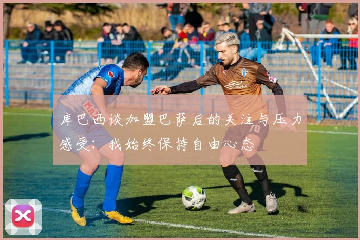 库巴西谈加盟巴萨后的关注与压力感受：我始终保持自由心态