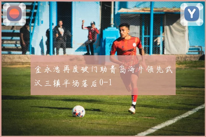 金永浩再度破门助青岛海牛领先武汉三镇半场落后0-1