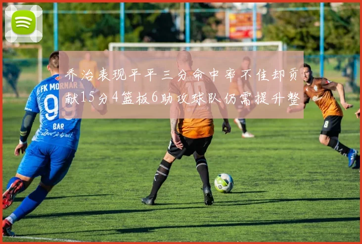 乔治表现平平三分命中率不佳却贡献15分4篮板6助攻球队仍需提升整体状态