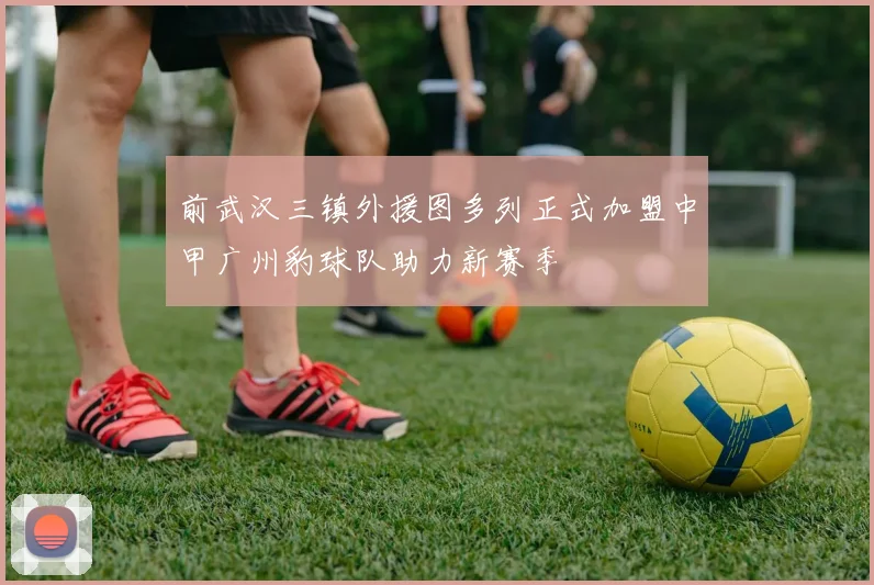 前武汉三镇外援图多列正式加盟中甲广州豹球队助力新赛季