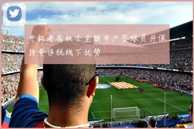 开拓者有机会全额中产签球员并保持奢侈税线下优势