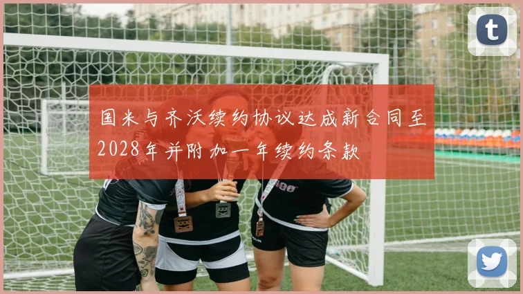 国米与齐沃续约协议达成新合同至2028年并附加一年续约条款