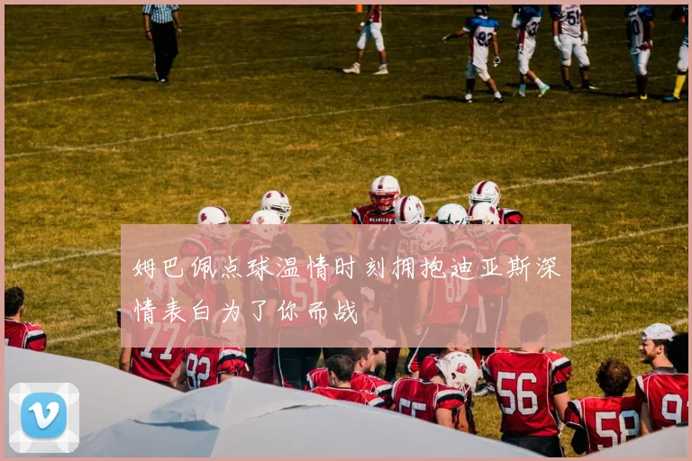 姆巴佩点球温情时刻拥抱迪亚斯深情表白为了你而战