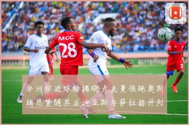 非洲杯进球榜揭晓卢克曼领跑奥斯梅恩紧随其后迪亚斯与萨拉赫并列第三