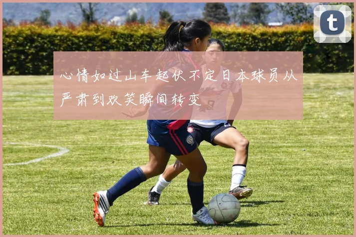 心情如过山车起伏不定日本球员从严肃到欢笑瞬间转变